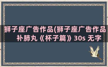 狮子座广告作品(狮子座广告作品 补肺丸《杯子篇》30s 无字幕)